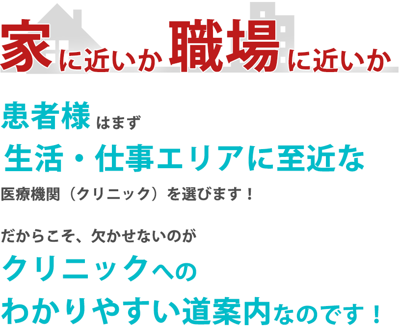 家に近いか職場に近いか患者様 はまず生活仕事エリアに至近な医療機関（クリニック）を選びます！だからこそ、欠かせないのがクリニックへのわかりやすい道案内なのです！